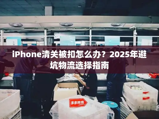 iPhone清关被扣怎么办？2025年避坑物流选择指南