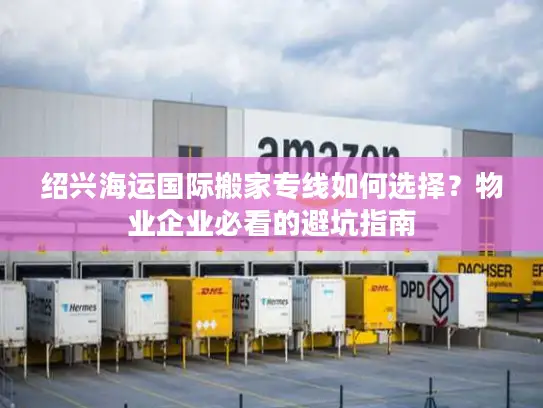 绍兴海运国际搬家专线如何选择？物业企业必看的避坑指南
