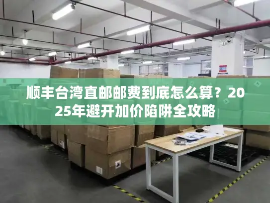 顺丰台湾直邮邮费到底怎么算？2025年避开加价陷阱全攻略