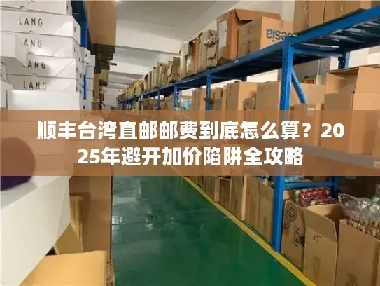 顺丰台湾直邮邮费到底怎么算？2025年避开加价陷阱全攻略