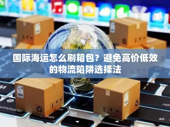 国际海运怎么刷箱包？避免高价低效的物流陷阱选择法