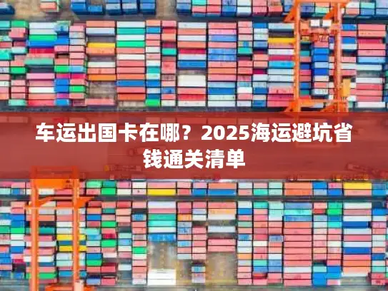 车运出国卡在哪？2025海运避坑省钱通关清单