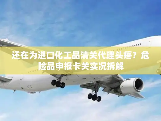 还在为进口化工品清关代理头疼？危险品申报卡关实况拆解