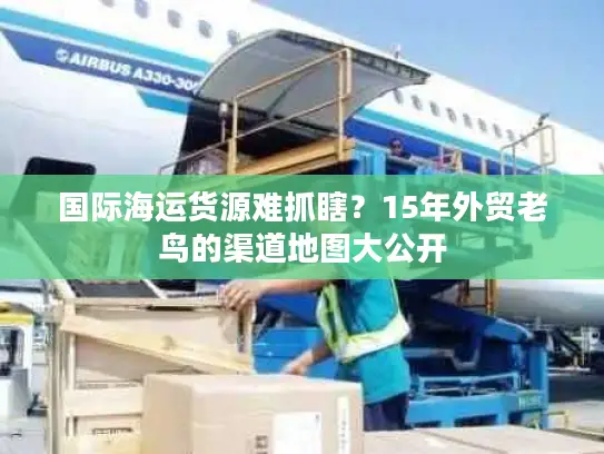 国际海运货源难抓瞎？15年外贸老鸟的渠道地图大公开