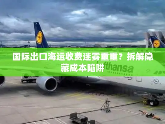 国际出口海运收费迷雾重重？拆解隐藏成本陷阱