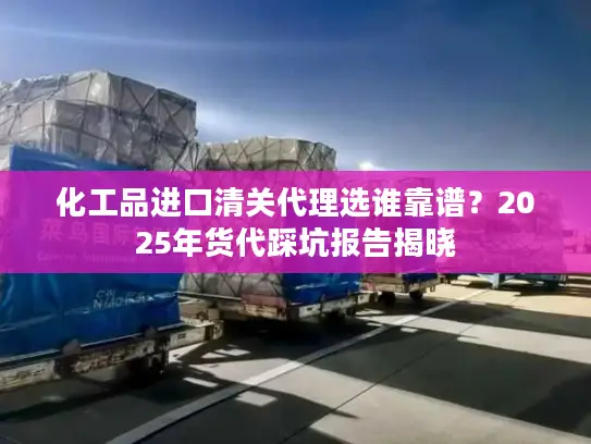 化工品进口清关代理选谁靠谱？2025年货代踩坑报告揭晓