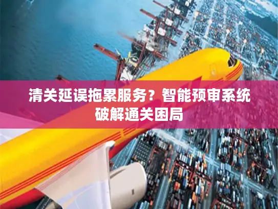 清关延误拖累服务？智能预审系统破解通关困局