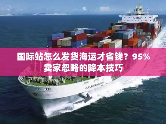 国际站怎么发货海运才省钱？95%卖家忽略的降本技巧