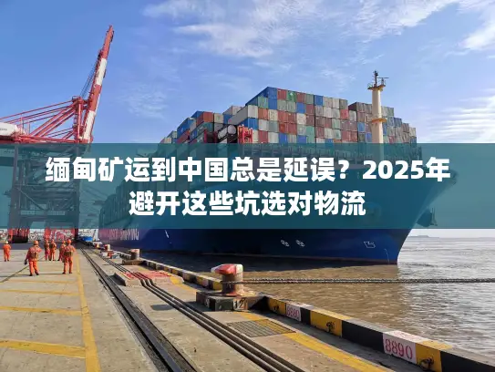 缅甸矿运到中国总是延误？2025年避开这些坑选对物流