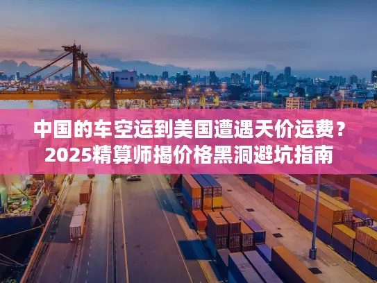 中国的车空运到美国遭遇天价运费？2025精算师揭价格黑洞避坑指南