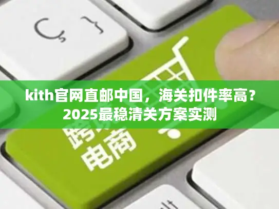 kith官网直邮中国，海关扣件率高？2025最稳清关方案实测