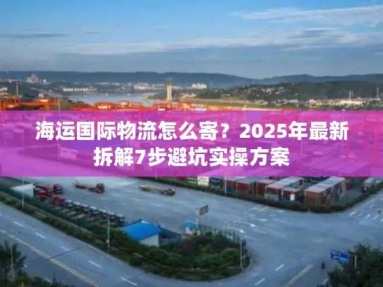 海运国际物流怎么寄？2025年最新拆解7步避坑实操方案