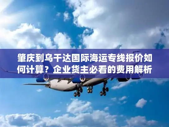 肇庆到乌干达国际海运专线报价如何计算？企业货主必看的费用解析