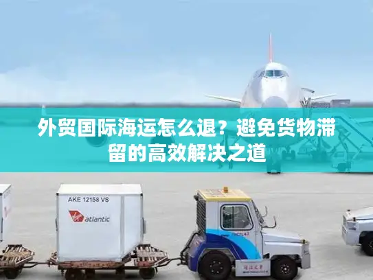 外贸国际海运怎么退？避免货物滞留的高效解决之道