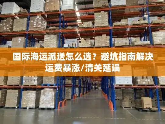 国际海运派送怎么选？避坑指南解决运费暴涨/清关延误