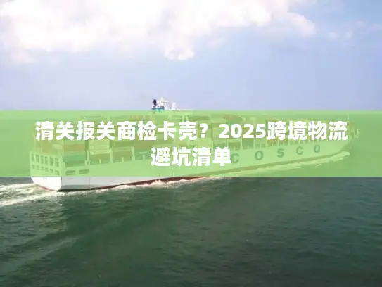清关报关商检卡壳？2025跨境物流避坑清单