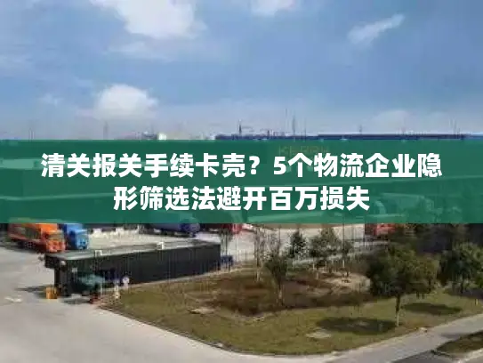 清关报关手续卡壳？5个物流企业隐形筛选法避开百万损失