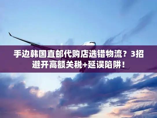手边韩国直邮代购店选错物流？3招避开高额关税+延误陷阱！
