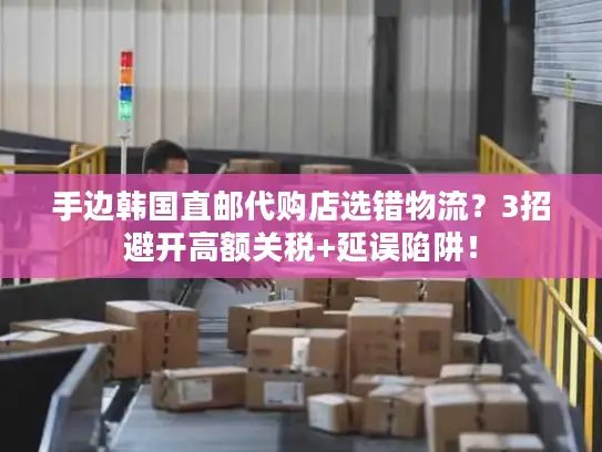 手边韩国直邮代购店选错物流？3招避开高额关税+延误陷阱！
