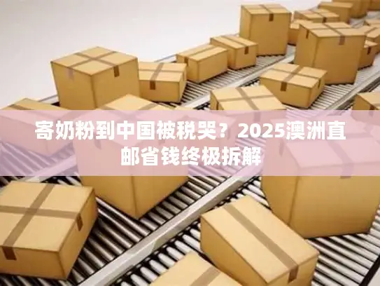 寄奶粉到中国被税哭？2025澳洲直邮省钱终极拆解