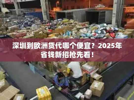 深圳到欧洲货代哪个便宜？2025年省钱新招抢先看！