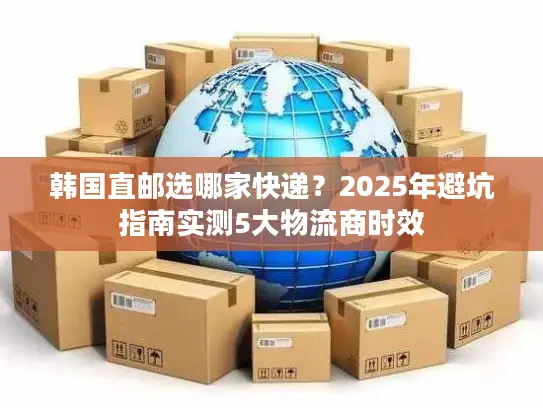 韩国直邮选哪家快递？2025年避坑指南实测5大物流商时效