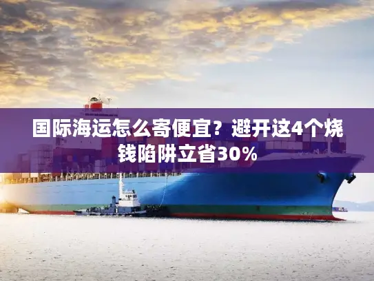 国际海运怎么寄便宜？避开这4个烧钱陷阱立省30%