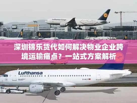 深圳锦乐货代如何解决物业企业跨境运输痛点？一站式方案解析