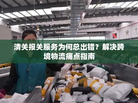 清关报关服务为何总出错？解决跨境物流痛点指南