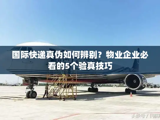 国际快递真伪如何辨别？物业企业必看的5个验真技巧