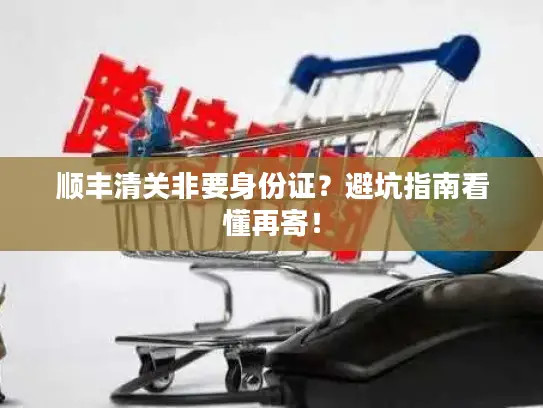 顺丰清关非要身份证？避坑指南看懂再寄！