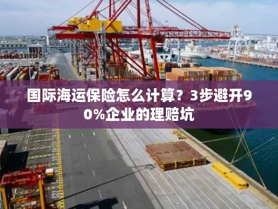 国际海运保险怎么计算？3步避开90%企业的理赔坑