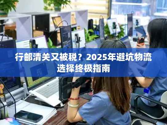 行邮清关又被税？2025年避坑物流选择终极指南