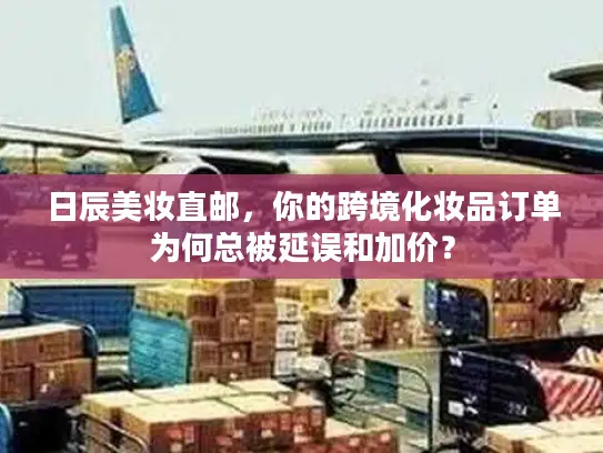日辰美妆直邮，你的跨境化妆品订单为何总被延误和加价？