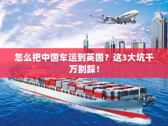 怎么把中国车运到英国？这3大坑千万别踩！