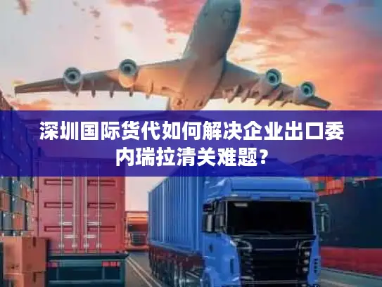 深圳国际货代如何解决企业出口委内瑞拉清关难题？