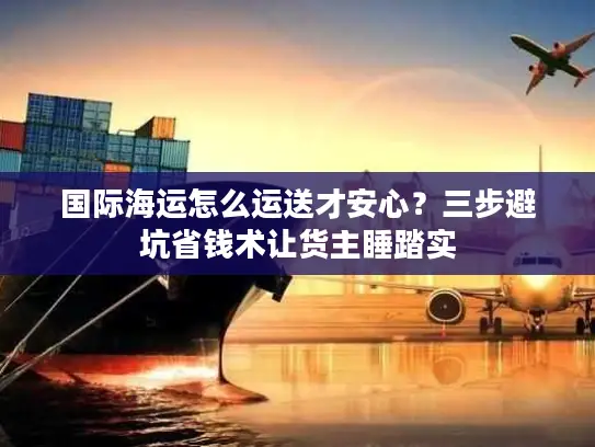 国际海运怎么运送才安心？三步避坑省钱术让货主睡踏实