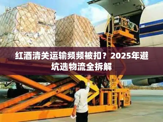 红酒清关运输频频被扣？2025年避坑选物流全拆解