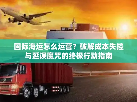国际海运怎么运营？破解成本失控与延误魔咒的终极行动指南