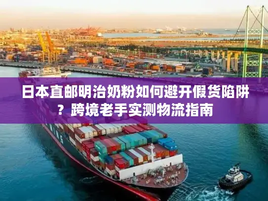 日本直邮明治奶粉如何避开假货陷阱？跨境老手实测物流指南