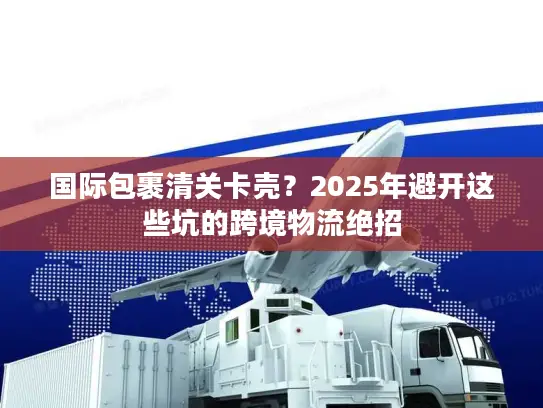 国际包裹清关卡壳？2025年避开这些坑的跨境物流绝招