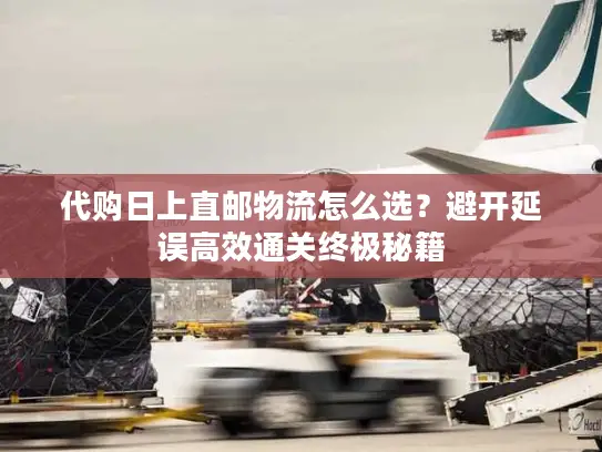 代购日上直邮物流怎么选？避开延误高效通关终极秘籍