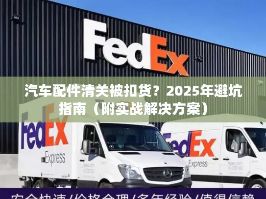 汽车配件清关被扣货？2025年避坑指南（附实战解决方案）