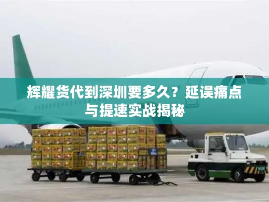 辉耀货代到深圳要多久？延误痛点与提速实战揭秘