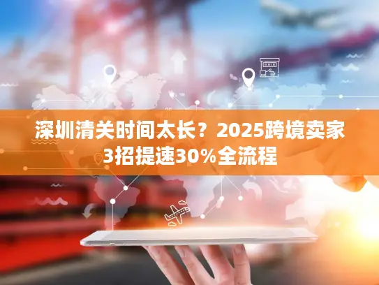 深圳清关时间太长？2025跨境卖家3招提速30%全流程