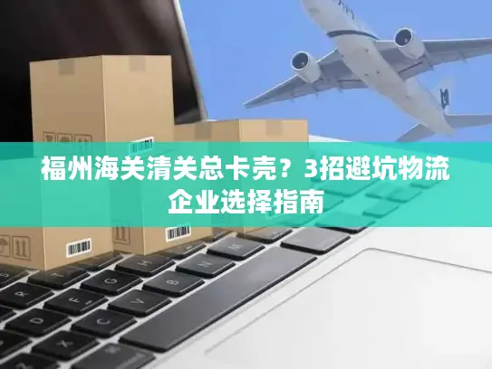 福州海关清关总卡壳？3招避坑物流企业选择指南
