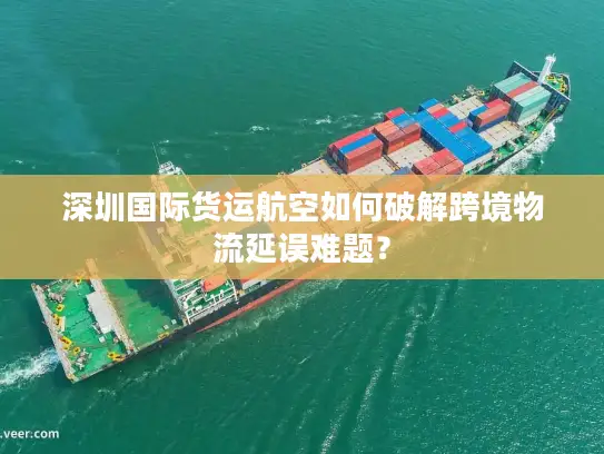 深圳国际货运航空如何破解跨境物流延误难题？