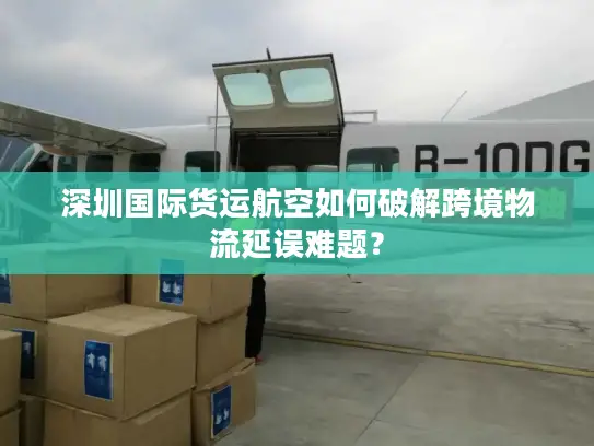 深圳国际货运航空如何破解跨境物流延误难题？