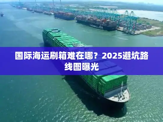 国际海运刷箱难在哪？2025避坑路线图曝光