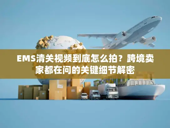 EMS清关视频到底怎么拍？跨境卖家都在问的关键细节解密